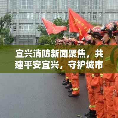 宜兴消防新闻聚焦，共建平安宜兴，守护城市安全防线